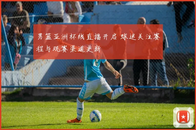 男篮亚洲杯线直播开启 球迷关注赛程与观赛渠道更新