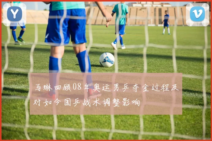 马琳回顾08年奥运男乒夺金过程及对如今国乒战术调整影响