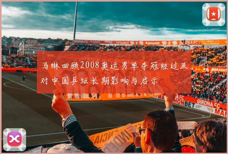 马琳回顾2008奥运男单夺冠经过及对中国乒坛长期影响与启示