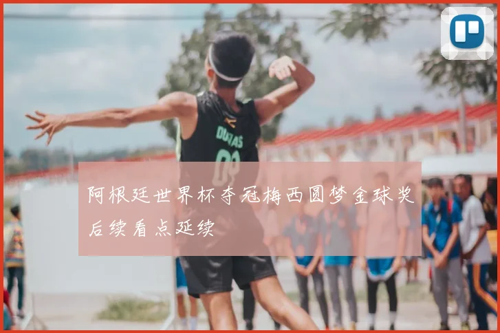 阿根廷世界杯夺冠梅西圆梦金球奖后续看点延续