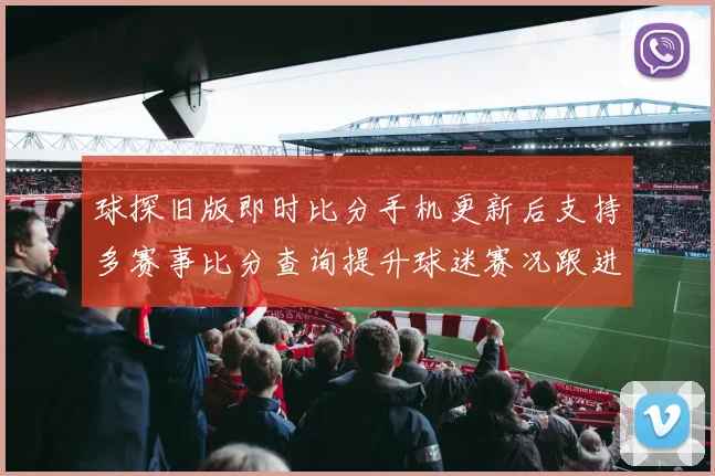 球探旧版即时比分手机更新后支持多赛事比分查询提升球迷赛况跟进效率