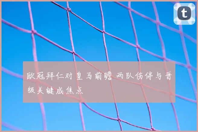 欧冠拜仁对皇马前瞻 两队伤停与晋级关键成焦点