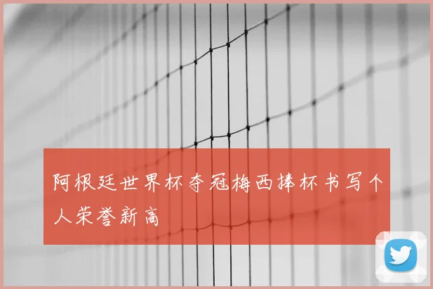 阿根廷世界杯夺冠梅西捧杯书写个人荣誉新高