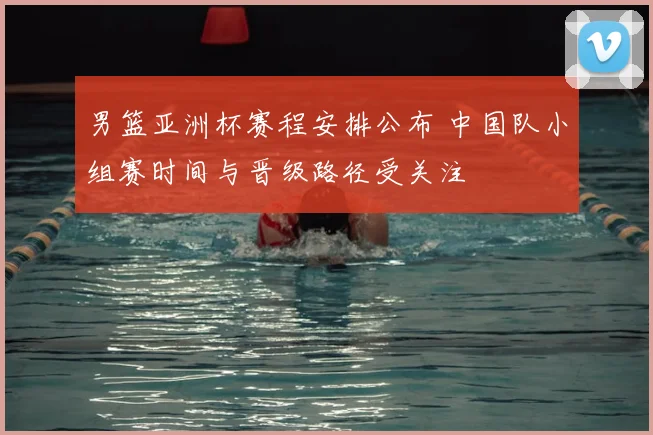 男篮亚洲杯赛程安排公布 中国队小组赛时间与晋级路径受关注