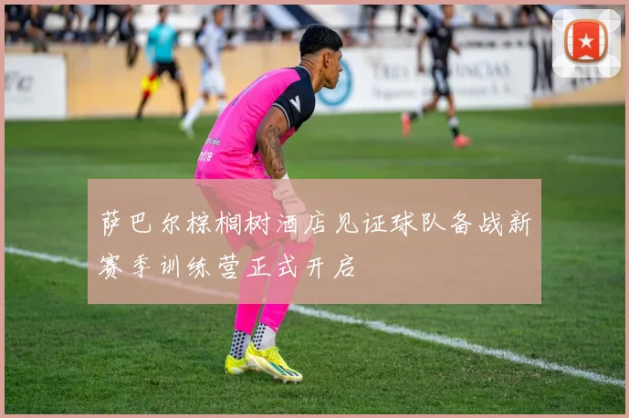 萨巴尔棕榈树酒店见证球队备战新赛季训练营正式开启