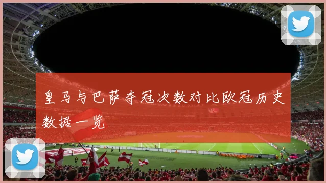 皇马与巴萨夺冠次数对比欧冠历史数据一览