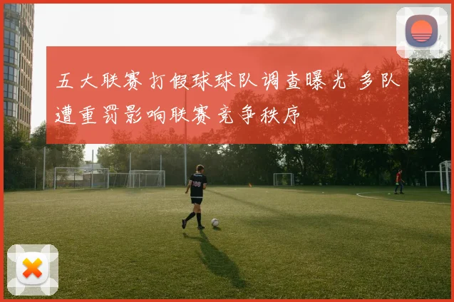 五大联赛打假球球队调查曝光 多队遭重罚影响联赛竞争秩序