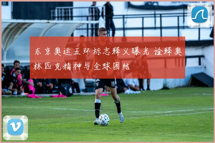 东京奥运五环标志释义曝光 诠释奥林匹克精神与全球团结