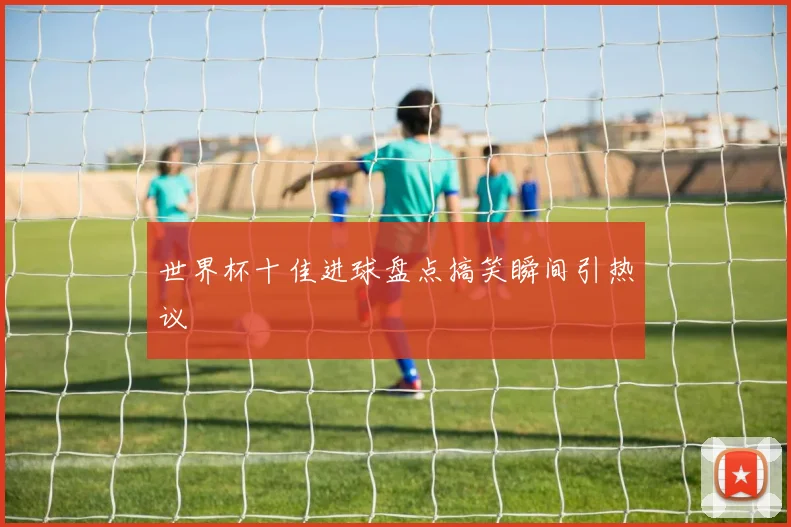 世界杯十佳进球盘点搞笑瞬间引热议