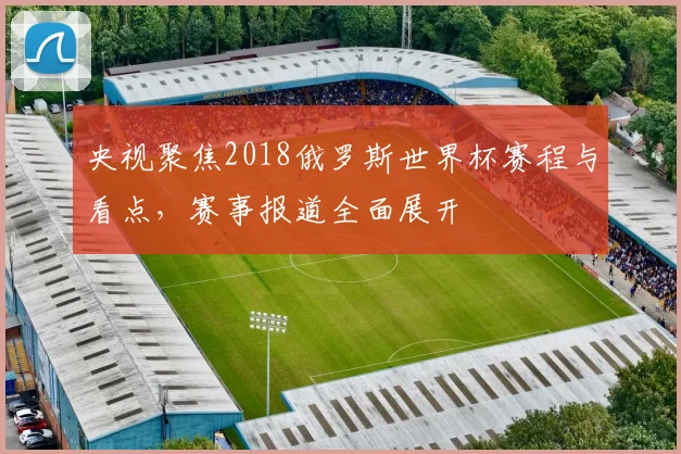 央视聚焦2018俄罗斯世界杯赛程与看点,赛事报道全面展开